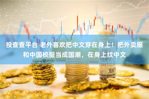 投查查平台 老外喜欢把中文穿在身上！把外卖服和中国校服当成国潮，在身上纹中文