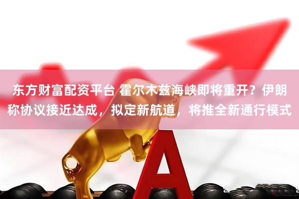东方财富配资平台 霍尔木兹海峡即将重开？伊朗称协议接近达成，拟定新航道，将推全新通行模式