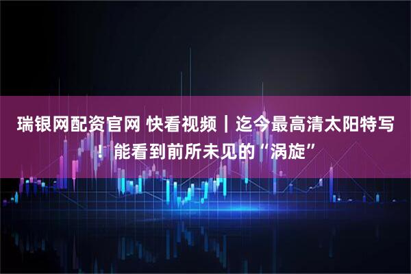 瑞银网配资官网 快看视频｜迄今最高清太阳特写！能看到前所未见的“涡旋”