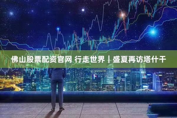 佛山股票配资官网 行走世界｜盛夏再访塔什干