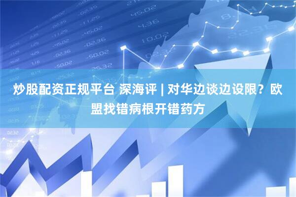 炒股配资正规平台 深海评 | 对华边谈边设限？欧盟找错病根开错药方