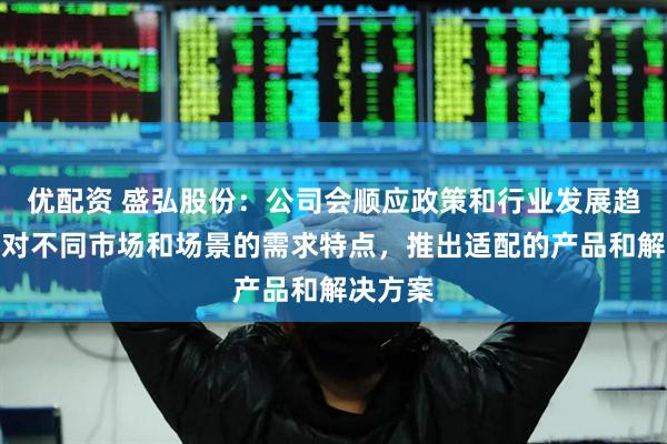 优配资 盛弘股份：公司会顺应政策和行业发展趋势，针对不同市场和场景的需求特点，推出适配的产品和解决方案