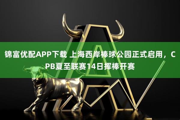 锦富优配APP下载 上海西岸棒球公园正式启用，CPB夏至联赛14日挥棒开赛