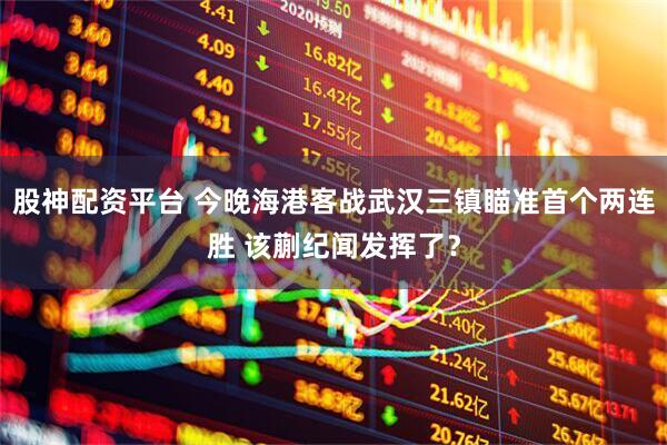 股神配资平台 今晚海港客战武汉三镇瞄准首个两连胜 该蒯纪闻发挥了？