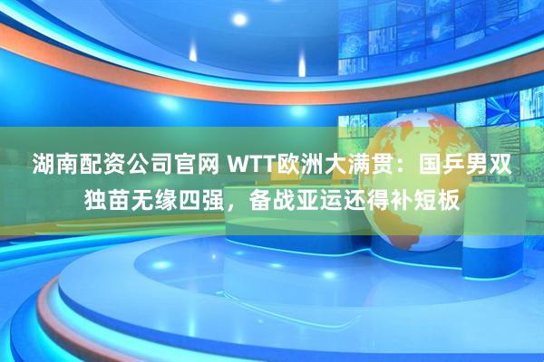 湖南配资公司官网 WTT欧洲大满贯：国乒男双独苗无缘四强，备战亚运还得补短板