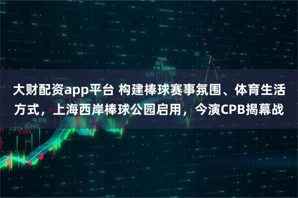 大财配资app平台 构建棒球赛事氛围、体育生活方式，上海西岸棒球公园启用，今演CPB揭幕战