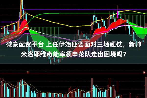 微豪配资平台 上任伊始便要面对三场硬仗，新帅米洛耶维奇能率领申花队走出困境吗？