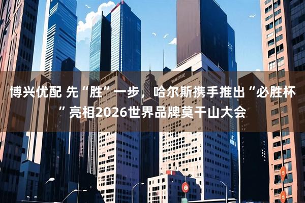 博兴优配 先“胜”一步，哈尔斯携手推出“必胜杯”亮相2026世界品牌莫干山大会