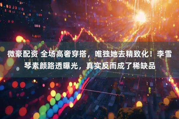 微豪配资 全场高奢穿搭，唯独她去精致化！李雪琴素颜路透曝光，真实反而成了稀缺品