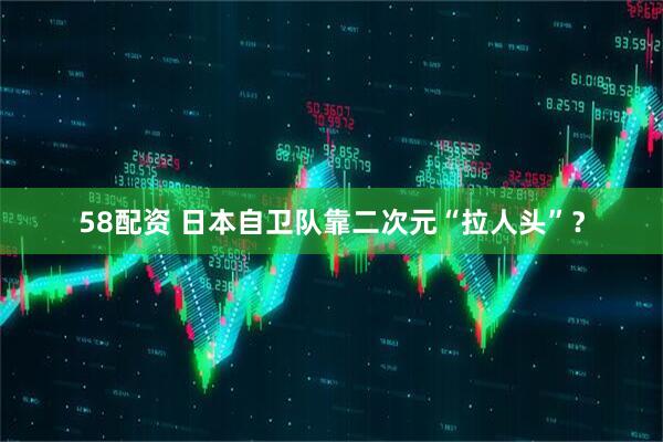 58配资 日本自卫队靠二次元“拉人头”？
