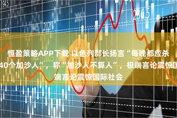 恒盈策略APP下载 以色列部长扬言“每晚都应杀掉30、40个加沙人”，称“加沙人不算人”，极端言论震惊国际社会