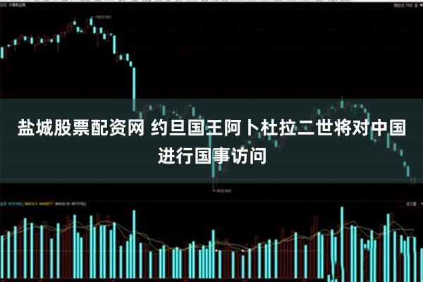 盐城股票配资网 约旦国王阿卜杜拉二世将对中国进行国事访问