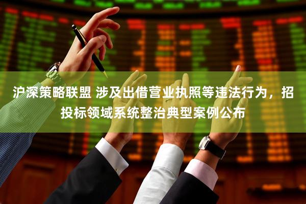 沪深策略联盟 涉及出借营业执照等违法行为，招投标领域系统整治典型案例公布
