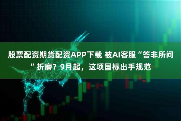 股票配资期货配资APP下载 被AI客服“答非所问”折磨？9月起，这项国标出手规范