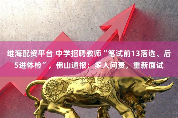维海配资平台 中学招聘教师“笔试前13落选、后5进体检”，佛山通报：多人问责，重新面试