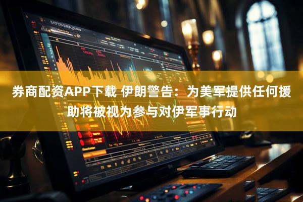 券商配资APP下载 伊朗警告：为美军提供任何援助将被视为参与对伊军事行动